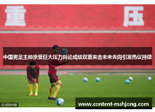 中国男足主帅承受巨大压力舆论成绩双重夹击未来去向引发热议持续 中国男足主帅承受巨大压力舆论成绩双重夹击未来去向引发热议持续